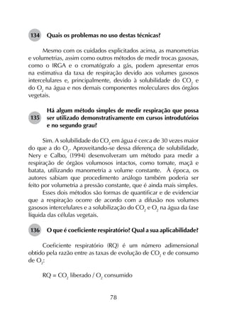 78
134	 Quais os problemas no uso destas técnicas?
Mesmo com os cuidados explicitados acima, as manometrias
e volumetrias, assim como outros métodos de medir trocas gasosas,
como o IRGA e o cromatógrafo a gás, podem apresentar erros
na estimativa da taxa de respiração devido aos volumes gasosos
intercelulares e, principalmente, devido à solubilidade do CO2
e
do O2
na água e nos demais componentes moleculares dos órgãos
vegetais.
135	
Há algum método simples de medir respiração que possa
ser utilizado demonstrativamente em cursos introdutórios
e no segundo grau?
Sim. A solubilidade do CO2
em água é cerca de 30 vezes maior
do que a do O2
. Aproveitando-se dessa diferença de solubilidade,
Nery e Calbo, (1994) desenvolveram um método para medir a
respiração de órgãos volumosos intactos, como tomate, maçã e
batata, utilizando manometria a volume constante. À época, os
autores sabiam que procedimento análogo também poderia ser
feito por volumetria a pressão constante, que é ainda mais simples.
Esses dois métodos são formas de quantificar e de evidenciar
que a respiração ocorre de acordo com a difusão nos volumes
gasosos intercelulares e a solubilização do CO2
e O2
na água da fase
líquida das células vegetais.
136	 O que é coeficiente respiratório? Qual a sua aplicabilidade?
Coeficiente respiratório (RQ) é um número adimensional
obtido pela razão entre as taxas de evolução de CO2
e de consumo
de O2
:
RQ = CO2
liberado / O2
consumido
 