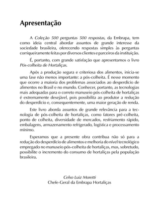 Apresentação
A Coleção 500 perguntas 500 respostas, da Embrapa, tem
como ideia central abordar assuntos de grande interesse da
sociedade brasileira, oferecendo respostas simples às perguntas
corriqueiramentefeitaspordiversosclienteseparceirosdainstituição.
É, portanto, com grande satisfação que apresentamos o livro
Pós-colheita de Hortaliças.
Após a produção segura e criteriosa dos alimentos, inicia-se
uma fase não menos importante: a pós-colheita. É nesse momento
que ocorre a maioria dos problemas associados ao desperdício de
alimentos no Brasil e no mundo. Conhecer, portanto, as tecnologias
mais adequadas para o correto manuseio pós-colheita de hortaliças
é extremamente desejável, pois possibilita ao produtor a redução
do desperdício e, consequentemente, uma maior geração de renda.
Este livro aborda assuntos de grande relevância para a tec­
nologia de pós-colheita de hortaliças, como fatores pré-colheita,
ponto de colheita, diversidade de mercados, resfriamento rápido,
embalagens, armazenamento refrigerado, logística e processamento
mínimo.
Esperamos que a presente obra contribua não só para a
redução do desperdício de alimentos e melhoria do nível tecnológico
empregado no manuseio pós-colheita de hortaliças, mas, sobretudo,
possibilite o incremento do consumo de hortaliças pela população
brasileira.
Celso Luiz Moretti
Chefe-Geral da Embrapa Hortaliças
 