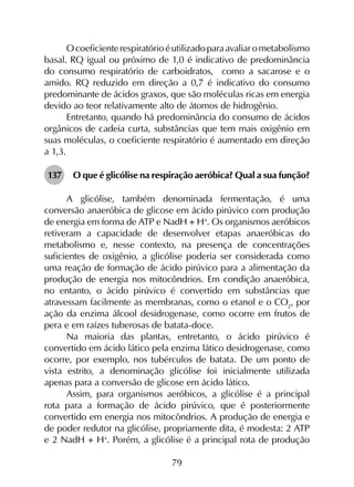 79
Ocoeficienterespiratórioéutilizadoparaavaliarometabolismo
basal. RQ igual ou próximo de 1,0 é indicativo de predominância
do consumo respiratório de carboidratos, como a sacarose e o
amido. RQ reduzido em direção a 0,7 é indicativo do consumo
predominante de ácidos graxos, que são moléculas ricas em energia
devido ao teor relativamente alto de átomos de hidrogênio.
Entretanto, quando há predominância do consumo de ácidos
orgânicos de cadeia curta, substâncias que tem mais oxigênio em
suas moléculas, o coeficiente respiratório é aumentado em direção
a 1,3.
137	 O que é glicólise na respiração aeróbica? Qual a sua função?
A glicólise, também denominada fermentação, é uma
conversão anaeróbica de glicose em ácido pirúvico com produção
de energia em forma de ATP e NadH + H+
. Os organismos aeróbicos
retiveram a capacidade de desenvolver etapas anaeróbicas do
metabolismo e, nesse contexto, na presença de concentrações
suficientes de oxigênio, a glicólise poderia ser considerada como
uma reação de formação de ácido pirúvico para a alimentação da
produção de energia nos mitocôndrios. Em condição anaeróbica,
no entanto, o ácido pirúvico é convertido em substâncias que
atravessam facilmente as membranas, como o etanol e o CO2
, por
ação da enzima álcool desidrogenase, como ocorre em frutos de
pera e em raízes tuberosas de batata-doce.
Na maioria das plantas, entretanto, o ácido pirúvico é
convertido em ácido lático pela enzima lático desidrogenase, como
ocorre, por exemplo, nos tubérculos de batata. De um ponto de
vista estrito, a denominação glicólise foi inicialmente utilizada
apenas para a conversão de glicose em ácido lático.
Assim, para organismos aeróbicos, a glicólise é a principal
rota para a formação de ácido pirúvico, que é posteriormente
convertido em energia nos mitocôndrios. A produção de energia e
de poder redutor na glicólise, propriamente dita, é modesta: 2 ATP
e 2 NadH + H+
. Porém, a glicólise é a principal rota de produção
 