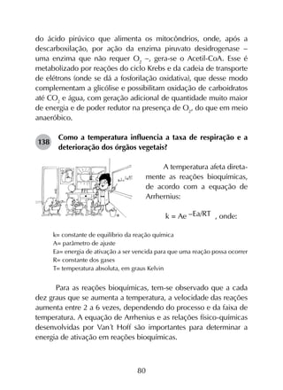 80
do ácido pirúvico que alimenta os mitocôndrios, onde, após a
descarboxilação, por ação da enzima piruvato desidrogenase -
uma enzima que não requer O2
-, gera-se o Acetil-CoA. Esse é
metabolizado por reações do ciclo Krebs e da cadeia de transporte
de elétrons (onde se dá a fosforilação oxidativa), que desse modo
complementam a glicólise e possibilitam oxidação de carboidratos
até CO2
e água, com geração adicional de quantidade muito maior
de energia e de poder redutor na presença de O2
, do que em meio
anaeróbico.
138	
Como a temperatura influencia a taxa de respiração e a
deterioração dos órgãos vegetais?
A temperatura afeta direta-
mente as reações bioquímicas,
de acordo com a equação de
Arrhernius:
k = Ae –Ea/RT , onde:
k= constante de equilíbrio da reação química
A= parâmetro de ajuste
Ea= energia de ativação a ser vencida para que uma reação possa ocorrer
R= constante dos gases
T= temperatura absoluta, em graus Kelvin
Para as reações bioquímicas, tem-se observado que a cada
dez graus que se aumenta a temperatura, a velocidade das reações
aumenta entre 2 a 6 vezes, dependendo do processo e da faixa de
temperatura. A equação de Arrhenius e as relações físico-químicas
desenvolvidas por Van´t Hoff são importantes para determinar a
energia de ativação em reações bioquímicas.
 