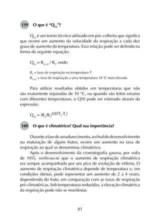 81
139	 O que é “Q10
”?
Q10
é um termo técnico utilizado em pós-colheita que significa
que ocorre um aumento da velocidade da respiração a cada dez
graus de aumento da temperatura. Essa relação pode ser definida na
forma da seguinte equação:
Q10
= RT+10
/ RT
, onde:
RT
= taxa de respiração na temperatura T
RT+10
= taxa de respiração a uma temperatura 10 o
C mais elevada
Para utilizar resultados obtidos em temperaturas que não
são exatamente separadas de 10 °C, ou quando são feitos ensaios
com diferentes temperaturas, o Q10 pode ser estimado através da
expressão:
Q10
= (R2
/R1
)10/(T2
-T1
)
140	 O que é climatérico? Qual sua importância?
Duranteafasedeamadurecimento,aofinaldodesenvolvimento
ou maturação de alguns frutos, ocorre um aumento na taxa de
respiração ao qual se denominou climatérico.
Após o desenvolvimento da cromatografia gasosa, por volta
de 1955, verificou-se que o aumento de respiração climatérica
era sempre acompanhado por um pico de evolução de etileno. O
aumento de respiração climatérica depende de temperatura e, em
condições ótimas, pode representar um aumento de 2 a 4 vezes,
dependendo do fruto, em comparação com as taxas de respiração
pré-climatéricas. Sob temperaturas reduzidas, a elevação climatérica
da respiração pode não se manifestar.
 
