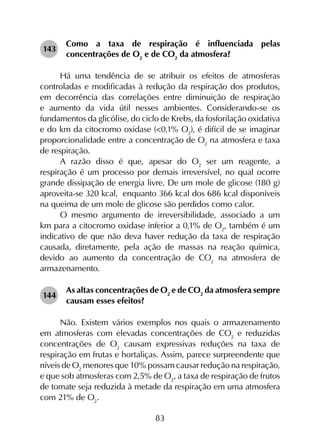 83
143	
Como a taxa de respiração é influenciada pelas
concentrações de O2
e de CO2
da atmosfera?
Há uma tendência de se atribuir os efeitos de atmosferas
controladas e modificadas à redução da respiração dos produtos,
em decorrência das correlações entre diminuição de respiração
e aumento da vida útil nesses ambientes. Considerando-se os
fundamentos da glicólise, do ciclo de Krebs, da fosforilação oxidativa
e do km da citocromo oxidase (<0,1% O2
), é difícil de se imaginar
proporcionalidade entre a concentração de O2
na atmosfera e taxa
de respiração.
A razão disso é que, apesar do O2
ser um reagente, a
respiração é um processo por demais irreversível, no qual ocorre
grande dissipação de energia livre. De um mole de glicose (180 g)
aproveita-se 320 kcal, enquanto 366 kcal dos 686 kcal disponíveis
na queima de um mole de glicose são perdidos como calor.
O mesmo argumento de irreversibilidade, associado a um
km para a citocromo oxidase inferior a 0,1% de O2
, também é um
indicativo de que não deva haver redução da taxa de respiração
causada, diretamente, pela ação de massas na reação química,
devido ao aumento da concentração de CO2
na atmosfera de
armazenamento.
144	
As altas concentrações de O2
e de CO2
da atmosfera sempre
causam esses efeitos?
Não. Existem vários exemplos nos quais o armazenamento
em atmosferas com elevadas concentrações de CO2
e reduzidas
concentrações de O2
causam expressivas reduções na taxa de
respiração em frutas e hortaliças. Assim, parece surpreendente que
níveis de O2
menores que 10% possam causar redução na respiração,
e que sob atmosferas com 2,5% de O2
, a taxa de respiração de frutos
de tomate seja reduzida à metade da respiração em uma atmosfera
com 21% de O2
.
 