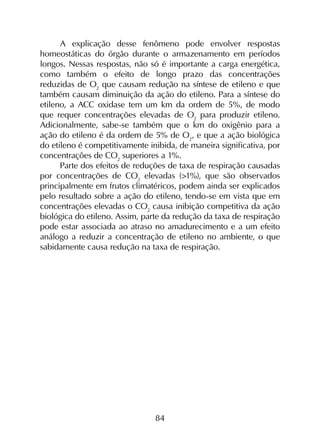 84
A explicação desse fenômeno pode envolver respostas
homeostáticas do órgão durante o armazenamento em períodos
longos. Nessas respostas, não só é importante a carga energética,
como também o efeito de longo prazo das concentrações
reduzidas de O2
que causam redução na síntese de etileno e que
também causam diminuição da ação do etileno. Para a síntese do
etileno, a ACC oxidase tem um km da ordem de 5%, de modo
que requer concentrações elevadas de O2
para produzir etileno.
Adicionalmente, sabe-se também que o km do oxigênio para a
ação do etileno é da ordem de 5% de O2
, e que a ação biológica
do etileno é competitivamente inibida, de maneira significativa, por
concentrações de CO2
superiores a 1%.
Parte dos efeitos de reduções de taxa de respiração causadas
por concentrações de CO2
elevadas (>1%), que são observados
principalmente em frutos climatéricos, podem ainda ser explicados
pelo resultado sobre a ação do etileno, tendo-se em vista que em
concentrações elevadas o CO2
causa inibição competitiva da ação
biológica do etileno. Assim, parte da redução da taxa de respiração
pode estar associada ao atraso no amadurecimento e a um efeito
análogo a reduzir a concentração de etileno no ambiente, o que
sabidamente causa redução na taxa de respiração.
 