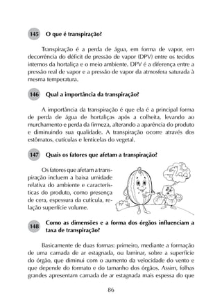 86
145	 O que é transpiração?
Transpiração é a perda de água, em forma de vapor, em
decorrência do déficit de pressão de vapor (DPV) entre os tecidos
internos da hortaliça e o meio ambiente. DPV é a diferença entre a
pressão real de vapor e a pressão de vapor da atmosfera saturada à
mesma temperatura.
146	 Qual a importância da transpiração?	
A importância da transpiração é que ela é a principal forma
de perda de água de hortaliças após a colheita, levando ao
murchamento e perda da firmeza, alterando a aparência do produto
e diminuindo sua qualidade. A transpiração ocorre através dos
estômatos, cutículas e lenticelas do vegetal.
147	 Quais os fatores que afetam a transpiração?
Os fatores que afetam a trans-
piração incluem a baixa umidade
relativa do ambiente e caracterís-
ticas do produto, como presença
de cera, espessura da cutícula, re-
lação superfície volume.
148	
Como as dimensões e a forma dos órgãos influenciam a
taxa de transpiração?
Basicamente de duas formas: primeiro, mediante a formação
de uma camada de ar estagnada, ou laminar, sobre a superfície
do órgão, que diminui com o aumento da velocidade do vento e
que depende do formato e do tamanho dos órgãos. Assim, folhas
grandes apresentam camada de ar estagnada mais espessa do que
 