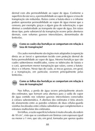 88
dermal com alta permeabilidade ao vapor de água. Conforme a
superfície da raiz seca, a permeabilidade ao vapor de água e a taxa de
transpiração são reduzidas. Raízes como a batata-doce e o inhame
podem apresentar permeabilidade ao vapor de água menor que a
cenoura, por exemplo, graças a algum grau de suberização, o que
diminui a condutividade ao transporte do vapor de água. Em raízes
desse tipo, parte substancial da transpiração ocorre pelas aberturas
dermais, com volumes gasosos intercelulares, denominadas de
lenticelas.
152	
Como os caules das hortaliças se comportam em relação à
taxa de transpiração?
Os caules normalmente são órgãos mais adaptados à exposição
direta ao ar (seco) e apresentam tecido com proteção dermal de
baixa permeabilidade ao vapor de água. Mesmo hortaliças que são
caules subterrâneos modificados, como os tubérculos de batata e
o cará, apresentam menor transpiração que raízes, como a batata-
doce e o inhame. Nesse tipo de caule, as trocas gasosas, em geral,
e a transpiração, em particular, ocorrem principalmente pelas
lenticelas.
153	
Como as folhas das hortaliças se comportam em relação à
taxa de transpiração?
Nas folhas, a perda de água ocorre principalmente através
dos estômatos, que formam uma abertura para a saída do vapor
de água contido nos volumes gasosos intercelulares conectados
à câmara subestomática. A abertura dos estômatos é feita através
do afastamento entre as paredes celulares de duas células-guarda
vizinhas localizadas entre células subsidiárias que complementam a
estrutura multicelular dos estômatos.
Em folhas, a razão superfície/volume é muito elevada, da ordem
de 10 cm‑1
, visto que se constituem em lâminas com espessura igual
ou menor a 1 mm, que são, em geral, formadas por apenas quatro
 