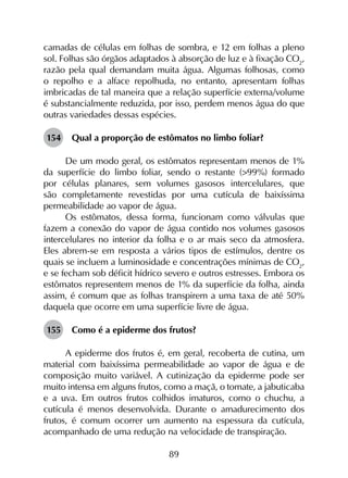 89
camadas de células em folhas de sombra, e 12 em folhas a pleno
sol. Folhas são órgãos adaptados à absorção de luz e à fixação CO2
,
razão pela qual demandam muita água. Algumas folhosas, como
o repolho e a alface repolhuda, no entanto, apresentam folhas
imbricadas de tal maneira que a relação superfície externa/volume
é substancialmente reduzida, por isso, perdem menos água do que
outras variedades dessas espécies.
154	 Qual a proporção de estômatos no limbo foliar?
De um modo geral, os estômatos representam menos de 1%
da superfície do limbo foliar, sendo o restante (>99%) formado
por células planares, sem volumes gasosos intercelulares, que
são completamente revestidas por uma cutícula de baixíssima
permeabilidade ao vapor de água.
Os estômatos, dessa forma, funcionam como válvulas que
fazem a conexão do vapor de água contido nos volumes gasosos
intercelulares no interior da folha e o ar mais seco da atmosfera.
Eles abrem-se em resposta a vários tipos de estímulos, dentre os
quais se incluem a luminosidade e concentrações mínimas de CO2
,
e se fecham sob déficit hídrico severo e outros estresses. Embora os
estômatos representem menos de 1% da superfície da folha, ainda
assim, é comum que as folhas transpirem a uma taxa de até 50%
daquela que ocorre em uma superfície livre de água.
155	 Como é a epiderme dos frutos?
A epiderme dos frutos é, em geral, recoberta de cutina, um
material com baixíssima permeabilidade ao vapor de água e de
composição muito variável. A cutinização da epiderme pode ser
muito intensa em alguns frutos, como a maçã, o tomate, a jabuticaba
e a uva. Em outros frutos colhidos imaturos, como o chuchu, a
cutícula é menos desenvolvida. Durante o amadurecimento dos
frutos, é comum ocorrer um aumento na espessura da cutícula,
acompanhado de uma redução na velocidade de transpiração. 	
 