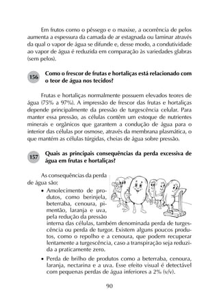 90
Em frutos como o pêssego e o maxixe, a ocorrência de pelos
aumenta a espessura da camada de ar estagnada ou laminar através
da qual o vapor de água se difunde e, desse modo, a condutividade
ao vapor de água é reduzida em comparação às variedades glabras
(sem pelos).
156	
Como o frescor de frutas e hortaliças está relacionado com
o teor de água nos tecidos?
Frutas e hortaliças normalmente possuem elevados teores de
água (75% a 97%). A impressão de frescor das frutas e hortaliças
depende principalmente da pressão de turgescência celular. Para
manter essa pressão, as células contêm um estoque de nutrientes
minerais e orgânicos que garantem a condução de água para o
interior das células por osmose, através da membrana plasmática, o
que mantém as células túrgidas, cheias de água sobre pressão.
157	
Quais as principais consequências da perda excessiva de
água em frutas e hortaliças?
As consequências da perda
de água são:
•		Amolecimento de pro-
dutos, como berinjela,
beterraba, cenoura, pi-
mentão, laranja e uva,
pela redução da pressão
interna das células, também denominada perda de turges-
cência ou perda de turgor. Existem alguns poucos produ-
tos, como o repolho e a cenoura, que podem recuperar
lentamente a turgescência, caso a transpiração seja reduzi-
da a praticamente zero.
•		Perda de brilho de produtos como a beterraba, cenoura,
laranja, nectarina e a uva. Esse efeito visual é detectável
com pequenas perdas de água inferiores a 2% (v/v).
 