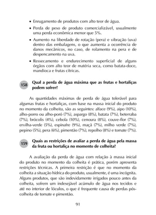 91
•		Enrugamento de produtos com alto teor de água.
•		Perda de peso de produto comercializável, usualmente
uma perda econômica menor que 5%.
•		Aumento na liberdade de rotação (pera) e vibração (uva)
dentro das embalagens, o que aumenta a ocorrência de
danos mecânicos, no caso, de rolamento na pera e de
despencamento na uva.
•		Ressecamento e endurecimento superficial de alguns
órgãos com alto teor de matéria seca, como batata-doce,
mandioca e frutas cítricas.
158	
Qual a perda de água máxima que as frutas e hortaliças
podem sofrer?
As quantidades máximas de perda de água tolerável para
algumas frutas e hortaliças, com base na massa inicial do produto
no momento da colheita, são as seguintes: alface (9%), aipo (10%),
alho-porro ou alho-poró (7%), aspargo (8%), batata (7%), beterraba
(7%), brócolis (4%), cebola (10%), cenoura (8%), couve-flor (7%),
ervilha-verde (5%), espinafre (9%), maçã (7%), milho verde (7%),
pepino (5%), pera (6%), pimentão (7%), repolho (8%) e tomate (7%).
159	
Quais as restrições de avaliar a perda de água pela massa
da fruta ou hortaliça no momento de colheita?
A avaliação da perda de água com relação à massa inicial
do produto no momento da colheita é prática, porém apresenta
restrições técnicas. A primeira restrição é que no momento da
colheita a situação hídrica do produto, usualmente, é uma incógnita.
Alguns produtos, que são indevidamente irrigados pouco antes da
colheita, sofrem um indesejável acúmulo de água nos tecidos e
até no interior de lóculos, o que é frequente causa de perdas pós-
colheita de tomate e pimentão.
 