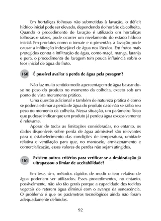 92
Em hortaliças folhosas não submetidas à lavação, o déficit
hídrico inicial pode ser elevado, dependendo do horário da colheita.
Quando o procedimento de lavação é utilizado em hortaliças
folhosas e raízes, pode ocorrer um nivelamento do estado hídrico
inicial. Em produtos como o tomate e o pimentão, a lavação pode
causar a infiltração indesejável de água nos lóculos. Em frutos mais
protegidos contra a infiltração de água, como maçã, manga, laranja
e pera, o procedimento de lavagem tem pouca influência sobre o
teor inicial de água do fruto.
160	 É possível avaliar a perda de água pela pesagem?
Não faz muito sentido medir a percentagem de água baseando-
se no peso do produto no momento da colheita, exceto sob um
ponto de vista meramente prático.
Uma questão adicional e também de natureza prática é como
se poderia estimar a perda de água do produto caso não se saiba seu
peso no momento da colheita. Nessa situação, um parâmetro físico
que pudesse indicar que um produto já perdeu água excessivamente
é relevante.
Apesar de todas as limitações consideradas, no entanto, os
dados disponíveis sobre perda de água admissível são relevantes
para o estabelecimento das condições de temperatura, umidade
relativa e ventilação para que, no manuseio, armazenamento e
comercialização, esses valores de perdas não sejam atingidos.
161	
Existem outros critérios para verificar se a desidratação já
ultrapassou o limiar de aceitabilidade?
Em tese, sim, métodos rápidos de medir o teor relativo de
água poderiam ser utilizados. Esses procedimentos, no entanto,
possivelmente, não são tão gerais porque a capacidade dos tecidos
vegetais de reterem água diminui com o avanço da senescência.
O problema é que os parâmetros tecnológicos ainda não foram
adequadamente definidos.
 