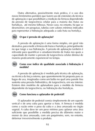 93
Outra alternativa, possivelmente mais prática, é o uso dos
novos firmômetros portáteis que fazem uso de extensões da técnica
de aplanação e que possibilitam a medição da firmeza dependendo
da pressão de turgescência celular para a maioria das frutas ou
hortaliças, até mesmo folhosas. Nesse caso, no entanto, há que se
desenvolver, em pesquisas, tabelas com valores mínimos indicados
para representar a hidratação adequada a cada fruta ou hortaliça.
162	 O que é pressão de aplanação?
A pressão de aplanação é uma forma simples, em geral não
destrutiva, para medir a firmeza de frutas e hortaliças, principalmente
no que tange a sua hidratação. A pressão de aplanação também é
relevante para quantificar o amadurecimento de frutos nos quais a
capacidade de manter a pressão de turgescência celular diminui de
maneira praticamente exponencial no tempo.
163	 Como esse índice de qualidade associado à hidratação é
medido?
A pressão de aplanação é medida pela técnica de aplanação,
ou técnica da força externa, que aparentemente foi proposta para as
bagas de uva, imaginadas como um balão no qual uma parede fina
sustenta uma pressão hidrostática, de turgescência, em seu interior.
Existem dois modelos de aplanadores para a medida da firmeza
dependente da turgescência, ou hidratação das hortaliças.
164	 Como funciona o aplanador de pedestal?
O aplanador de pedestal consta simplesmente de um suporte
vertical e de uma cuba para apertar o fruto. A firmeza é medida
como a razão entre o peso da cuba e a área amassada no órgão
vegetal. A cuba deve ter um peso mínimo para aplanar uma área
suficiente que possibilite a medida precisa do diâmetro maior e
menor da área amassada, com um paquímetro, sem, no entanto,
deformar irreversivelmente o produto.
 
