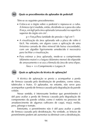 94
165	 Quais os procedimentos do aplanador de pedestal?
Têm-se os seguintes procedimentos:
•		Coloca-se o órgão sobre o pedestal e repousa-se a cuba.
A firmeza (p) é medida, então, dividindo-se o peso da cuba
(Força, em kgf) pela área aplanada (amassada) na superfície
superior do órgão em cm2
.
	 p = Força/Área (unidade de pressão = kgf cm-2
)
•		A visualização da área aplanada sob a placa de vidro é
fácil. No entanto, em alguns casos a aplicação de uma
finíssima camada de óleo mineral (de baixa viscosidade),
com um algodão ligeiramente umedecido é necessária
para facilitar a visualização.
•		Para estimar a área aplanada, mede-se o comprimento
(diâmetro maior) e a largura (diâmetro menor) do elipsoide
de amassamento e se usa a fórmula da área de uma elipse.
	 Área = p x Comprimento x Largura /4
166	 Quais as aplicações da técnica de aplanação?
A técnica de aplanação se presta a acompanhar a perda
de firmeza causada pela desidratação de produtos, como raízes,
tubérculos e frutos. O aplanador, no entanto, não serve para
acompanhar a perda de firmeza causada pela degradação da parede
celular.
Nesse sentido, é interessante lembrar que penetrômetro é
útil para avaliar a perda de firmeza causada pela degradação de
componentes da parede celular, como é notório no processo de
amadurecimento de algumas cultivares de caqui, maçã, melão,
pera, pêssego e tomate.
Entretanto, o penetrômetro não é útil para avaliar a perda
de firmeza causada pela desidratação. Na verdade, as leituras de
penetrômetro podem até aumentar ou diminuir com a desidratação.
 