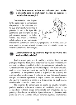 95
167	
Quais instrumentos podem ser utilizados para avaliar
o ambiente para se estabelecer medidas de redução e
controle da transpiração?
Termômetros são impor-
tantes para medir a temperatura
do produto e da atmosfera, vis-
to que a temperatura controla a
pressão de vapor da água. Hi-
grômetros, por exemplo, do tipo
psicrômetro, aspirado de bulbo
úmido, para medir a umidade
relativa do ar, e um anemôme-
tro sensível, para medir ventilação, que precisa ser mínima possível
para manter a homogeneidade térmica, sem, no entanto, causar ex-
cessivo aumento na transpiração.
168	
Como funciona um equipamento de ponto de orvalho para
medir umidade relativa?
Equipamentos para medir umidade relativa, baseados no
princípio do ponto de orvalho, podem ser de elevada confiabilidade
em todas as faixas de umidade relativa importantes em pós-colheita.
Um equipamento de ponto de orvalho simples, sem maior precisão,
pode ser constituído apenas de um espelho de temperatura ajustável.
Tipicamente, a temperatura sobre a superfície de espelho, ou
mesmo sobre um termopar, é reduzida até que haja condensação
de água sobre essa superfície. A seguir, aumenta-se a temperatura
do espelho lentamente e mede-se a temperatura na qual a água
condensada, ou orvalho, desaparece.
Os sistemas de temperatura do ponto de orvalho também
podem produzir estimativas errôneas da umidade relativa, caso
a superfície resfriada esteja contaminada por impurezas, ou na
presença de substâncias voláteis. Apesar disso, os equipamentos de
ponto de orvalho são mais estáveis e menos sujeitos a interferência
 
