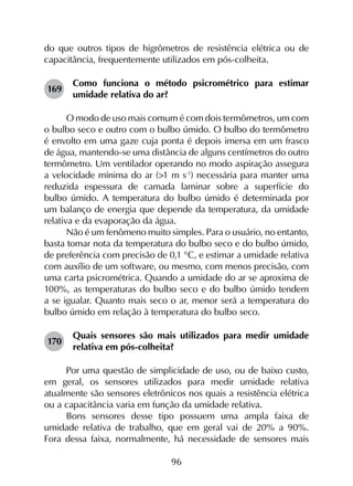 96
do que outros tipos de higrômetros de resistência elétrica ou de
capacitância, frequentemente utilizados em pós-colheita.
169	
Como funciona o método psicrométrico para estimar
umidade relativa do ar?
O modo de uso mais comum é com dois termômetros, um com
o bulbo seco e outro com o bulbo úmido. O bulbo do termômetro
é envolto em uma gaze cuja ponta é depois imersa em um frasco
de água, mantendo-se uma distância de alguns centímetros do outro
termômetro. Um ventilador operando no modo aspiração assegura
a velocidade mínima do ar (>1 m s‑1
) necessária para manter uma
reduzida espessura de camada laminar sobre a superfície do
bulbo úmido. A temperatura do bulbo úmido é determinada por
um balanço de energia que depende da temperatura, da umidade
relativa e da evaporação da água.
Não é um fenômeno muito simples. Para o usuário, no entanto,
basta tomar nota da temperatura do bulbo seco e do bulbo úmido,
de preferência com precisão de 0,1 °C, e estimar a umidade relativa
com auxílio de um software, ou mesmo, com menos precisão, com
uma carta psicrométrica. Quando a umidade do ar se aproxima de
100%, as temperaturas do bulbo seco e do bulbo úmido tendem
a se igualar. Quanto mais seco o ar, menor será a temperatura do
bulbo úmido em relação à temperatura do bulbo seco.
170	
Quais sensores são mais utilizados para medir umidade
relativa em pós-colheita?
Por uma questão de simplicidade de uso, ou de baixo custo,
em geral, os sensores utilizados para medir umidade relativa
atualmente são sensores eletrônicos nos quais a resistência elétrica
ou a capacitância varia em função da umidade relativa.
Bons sensores desse tipo possuem uma ampla faixa de
umidade relativa de trabalho, que em geral vai de 20% a 90%.
Fora dessa faixa, normalmente, há necessidade de sensores mais
 