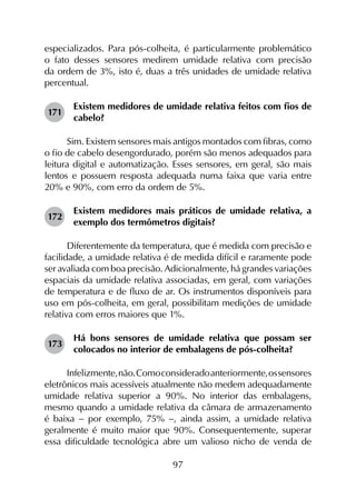 97
especializados. Para pós-colheita, é particularmente problemático
o fato desses sensores medirem umidade relativa com precisão
da ordem de 3%, isto é, duas a três unidades de umidade relativa
percentual.
171	
Existem medidores de umidade relativa feitos com fios de
cabelo?
Sim. Existem sensores mais antigos montados com fibras, como
o fio de cabelo desengordurado, porém são menos adequados para
leitura digital e automatização. Esses sensores, em geral, são mais
lentos e possuem resposta adequada numa faixa que varia entre
20% e 90%, com erro da ordem de 5%.
172	
Existem medidores mais práticos de umidade relativa, a
exemplo dos termômetros digitais?
Diferentemente da temperatura, que é medida com precisão e
facilidade, a umidade relativa é de medida difícil e raramente pode
ser avaliada com boa precisão. Adicionalmente, há grandes variações
espaciais da umidade relativa associadas, em geral, com variações
de temperatura e de fluxo de ar. Os instrumentos disponíveis para
uso em pós-colheita, em geral, possibilitam medições de umidade
relativa com erros maiores que 1%.
173	
Há bons sensores de umidade relativa que possam ser
colocados no interior de embalagens de pós-colheita?
Infelizmente,não.Comoconsideradoanteriormente,ossensores
eletrônicos mais acessíveis atualmente não medem adequadamente
umidade relativa superior a 90%. No interior das embalagens,
mesmo quando a umidade relativa da câmara de armazenamento
é baixa - por exemplo, 75% -, ainda assim, a umidade relativa
geralmente é muito maior que 90%. Consequentemente, superar
essa dificuldade tecnológica abre um valioso nicho de venda de
 