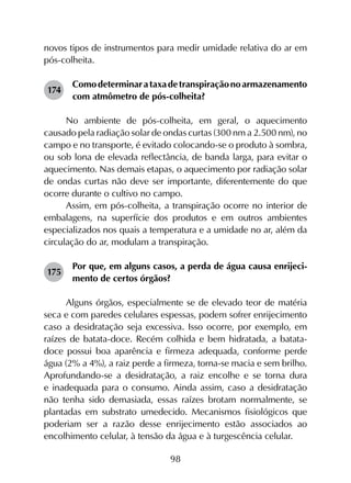 98
novos tipos de instrumentos para medir umidade relativa do ar em
pós-colheita.
174	
Comodeterminarataxadetranspiraçãonoarmazenamento
com atmômetro de pós-colheita?
No ambiente de pós-colheita, em geral, o aquecimento
causado pela radiação solar de ondas curtas (300 nm a 2.500 nm), no
campo e no transporte, é evitado colocando-se o produto à sombra,
ou sob lona de elevada reflectância, de banda larga, para evitar o
aquecimento. Nas demais etapas, o aquecimento por radiação solar
de ondas curtas não deve ser importante, diferentemente do que
ocorre durante o cultivo no campo.
Assim, em pós-colheita, a transpiração ocorre no interior de
embalagens, na superfície dos produtos e em outros ambientes
especializados nos quais a temperatura e a umidade no ar, além da
circulação do ar, modulam a transpiração.
175	
Por que, em alguns casos, a perda de água causa enrijeci-
mento de certos órgãos?
Alguns órgãos, especialmente se de elevado teor de matéria
seca e com paredes celulares espessas, podem sofrer enrijecimento
caso a desidratação seja excessiva. Isso ocorre, por exemplo, em
raízes de batata-doce. Recém colhida e bem hidratada, a batata-
doce possui boa aparência e firmeza adequada, conforme perde
água (2% a 4%), a raiz perde a firmeza, torna-se macia e sem brilho.
Aprofundando-se a desidratação, a raiz encolhe e se torna dura
e inadequada para o consumo. Ainda assim, caso a desidratação
não tenha sido demasiada, essas raízes brotam normalmente, se
plantadas em substrato umedecido. Mecanismos fisiológicos que
poderiam ser a razão desse enrijecimento estão associados ao
encolhimento celular, à tensão da água e à turgescência celular.
 