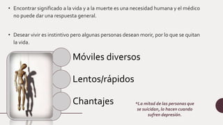 • Encontrar significado a la vida y a la muerte es una necesidad humana y el médico
no puede dar una respuesta general.
• Desear vivir es instintivo pero algunas personas desean morir, por lo que se quitan
la vida.
Móviles diversos
Lentos/rápidos
Chantajes *La mitad de las personas que
se suicidan, lo hacen cuando
sufren depresión.
 