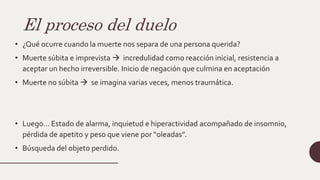 El proceso del duelo
• ¿Qué ocurre cuando la muerte nos separa de una persona querida?
• Muerte súbita e imprevista  incredulidad como reacción inicial, resistencia a
aceptar un hecho irreversible. Inicio de negación que culmina en aceptación
• Muerte no súbita  se imagina varias veces, menos traumática.
• Luego… Estado de alarma, inquietud e hiperactividad acompañado de insomnio,
pérdida de apetito y peso que viene por “oleadas”.
• Búsqueda del objeto perdido.
 