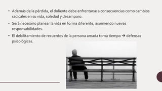 • Además de la pérdida, el doliente debe enfrentarse a consecuencias como cambios
radicales en su vida, soledad y desamparo.
• Será necesario planear la vida en forma diferente, asumiendo nuevas
responsabilidades.
• El debilitamiento de recuerdos de la persona amada toma tiempo  defensas
psicológicas.
 