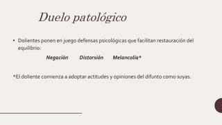 Duelo patológico
• Dolientes ponen en juego defensas psicológicas que facilitan restauración del
equilibrio:
Negación Distorsión Melancolía*
*El doliente comienza a adoptar actitudes y opiniones del difunto como suyas.
 