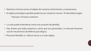 • Nosotros mismos somos el objeto de nuestros sentimientos y evaluaciones.
• El objeto psicológico perdido podemos ser nosotros mismos  identidad,imagen
*Ejemplo: Climaterio-jubilación
• La vida puede entenderse como una sucesión de pérdida.
• Hay duelos que todos pasamos y otros que son personales y a menudo hacemos
uso de mecanismos de defensa psicológica.
• Personas flexibles vs.Vida en torno a un solo objeto
 