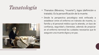 Tanatología • Thanatos (θάνατος: "muerte"), logos (definición o
tratado). Es la personificación de la muerte.
• Desde la perspectiva psicológica está enfocada a
establecer entre el enfermo en tránsito de muerte, su
familia y el personal médico que lo atiende, un lazo de
confianza, seguridad y bienestar, además de propiciar
en el enfermo terminal los cuidados necesarios que le
aseguren una muerte digna y en paz.
 
