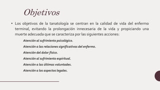 Objetivos
• Los objetivos de la tanatología se centran en la calidad de vida del enfermo
terminal, evitando la prolongación innecesaria de la vida y propiciando una
muerte adecuada que se caracteriza por las siguientes acciones:
Atención al sufrimiento psicológico.
Atención a las relaciones significativas del enfermo.
Atención del dolor físico.
Atención al sufrimiento espiritual.
Atención a las últimas voluntades.
Atención a los aspectos legales.
 