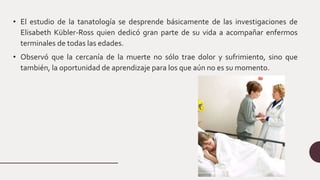 • El estudio de la tanatología se desprende básicamente de las investigaciones de
Elisabeth Kübler-Ross quien dedicó gran parte de su vida a acompañar enfermos
terminales de todas las edades.
• Observó que la cercanía de la muerte no sólo trae dolor y sufrimiento, sino que
también, la oportunidad de aprendizaje para los que aún no es su momento.
 