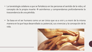 • La tanatología colabora a que se fortalezca en las personas el sentido de la vida y el
concepto de la propia muerte  asimilemos y comprendamos profundamente la
trascendencia de una pérdida.
• Se basa en el ser humano como un ser único que va a vivir y a morir de la misma
manera en la que haya desarrollado su potencial, sus vivencias y la concepción de la
vida.
 