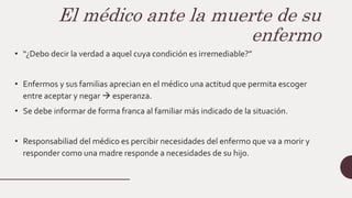 El médico ante la muerte de su
enfermo
• “¿Debo decir la verdad a aquel cuya condición es irremediable?”
• Enfermos y sus familias aprecian en el médico una actitud que permita escoger
entre aceptar y negar  esperanza.
• Se debe informar de forma franca al familiar más indicado de la situación.
• Responsabiliad del médico es percibir necesidades del enfermo que va a morir y
responder como una madre responde a necesidades de su hijo.
 
