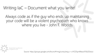 PowerShell Conference
Singapore 2016
Writing IaC – Document what you write!
Always code as if the guy who ends up maintaining
your code will be a violent psychopath who knows
where you live - John F. Woods
Source: https://groups.google.com/forum/#!msg/comp.lang.c++/rYCO5yn4lXw/oITtSkZOtoUJ
 