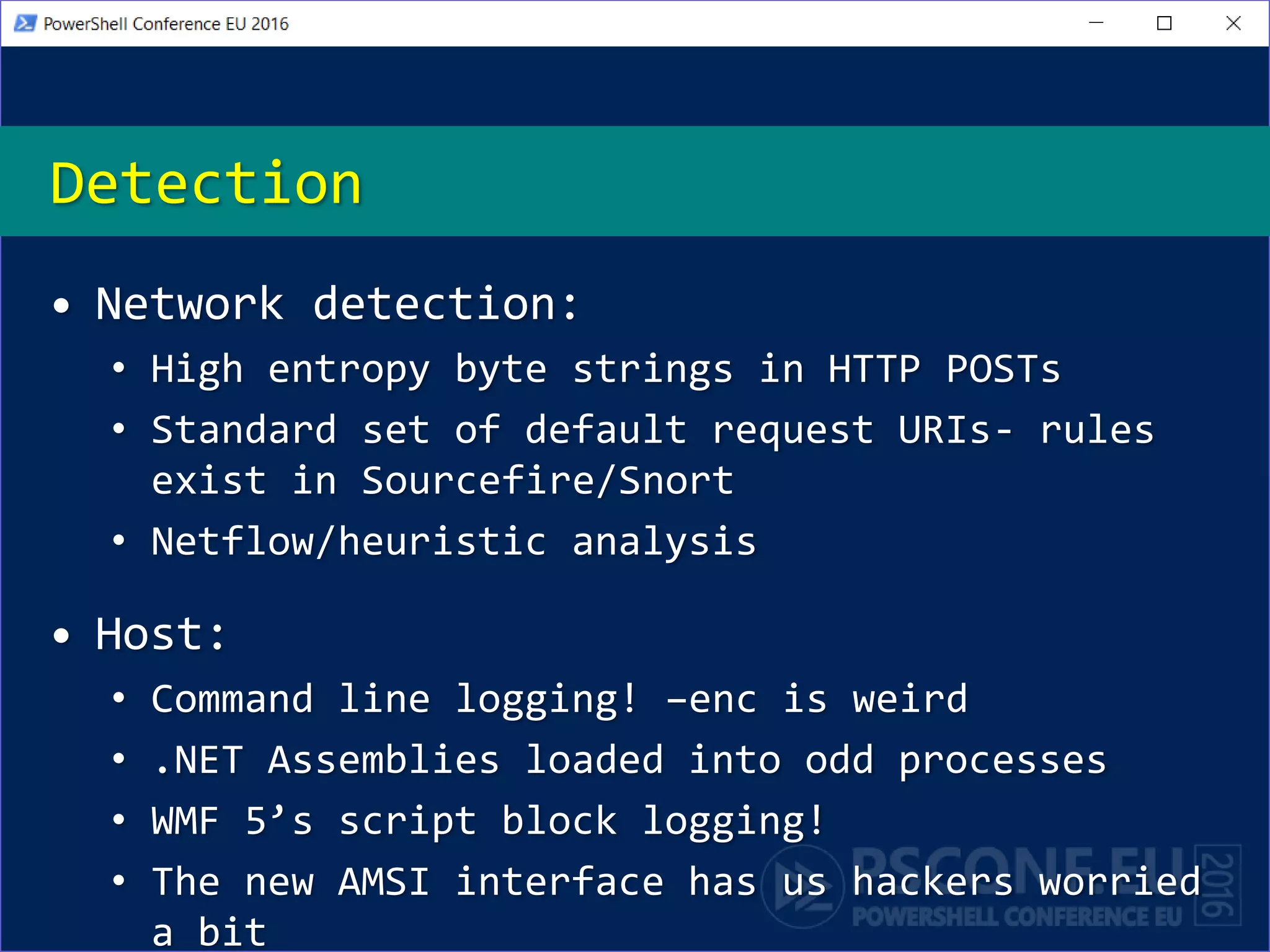 Detection
• Network detection:
• High entropy byte strings in HTTP POSTs
• Standard set of default request URIs- rules
exist in Sourcefire/Snort
• Netflow/heuristic analysis
• Host:
• Command line logging! –enc is weird
• .NET Assemblies loaded into odd processes
• WMF 5’s script block logging!
• The new AMSI interface has us hackers worried
a bit
 