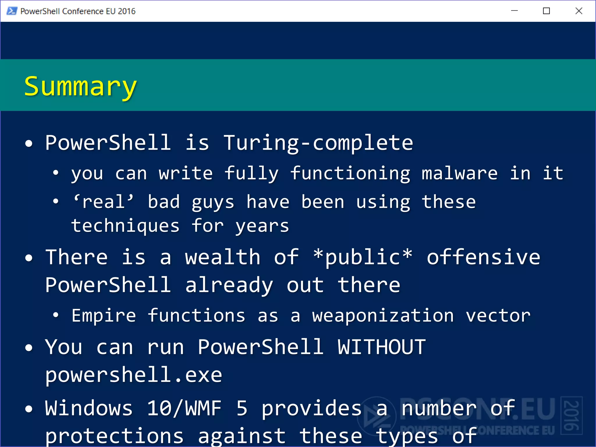 Summary
• PowerShell is Turing-complete
• you can write fully functioning malware in it
• ‘real’ bad guys have been using these
techniques for years
• There is a wealth of *public* offensive
PowerShell already out there
• Empire functions as a weaponization vector
• You can run PowerShell WITHOUT
powershell.exe
• Windows 10/WMF 5 provides a number of
protections against these types of
 