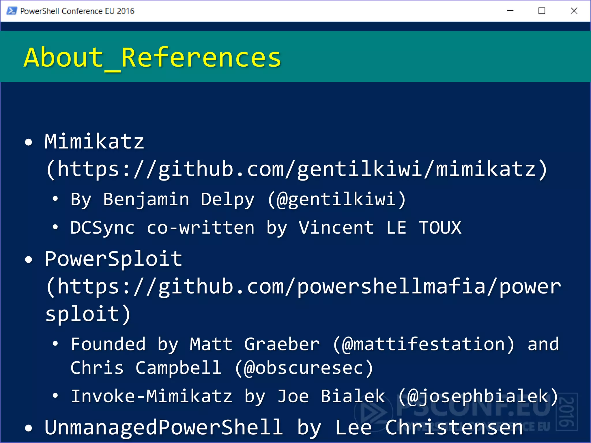 • Mimikatz
(https://github.com/gentilkiwi/mimikatz)
• By Benjamin Delpy (@gentilkiwi)
• DCSync co-written by Vincent LE TOUX
• PowerSploit
(https://github.com/powershellmafia/power
sploit)
• Founded by Matt Graeber (@mattifestation) and
Chris Campbell (@obscuresec)
• Invoke-Mimikatz by Joe Bialek (@josephbialek)
• UnmanagedPowerShell by Lee Christensen
About_References
 