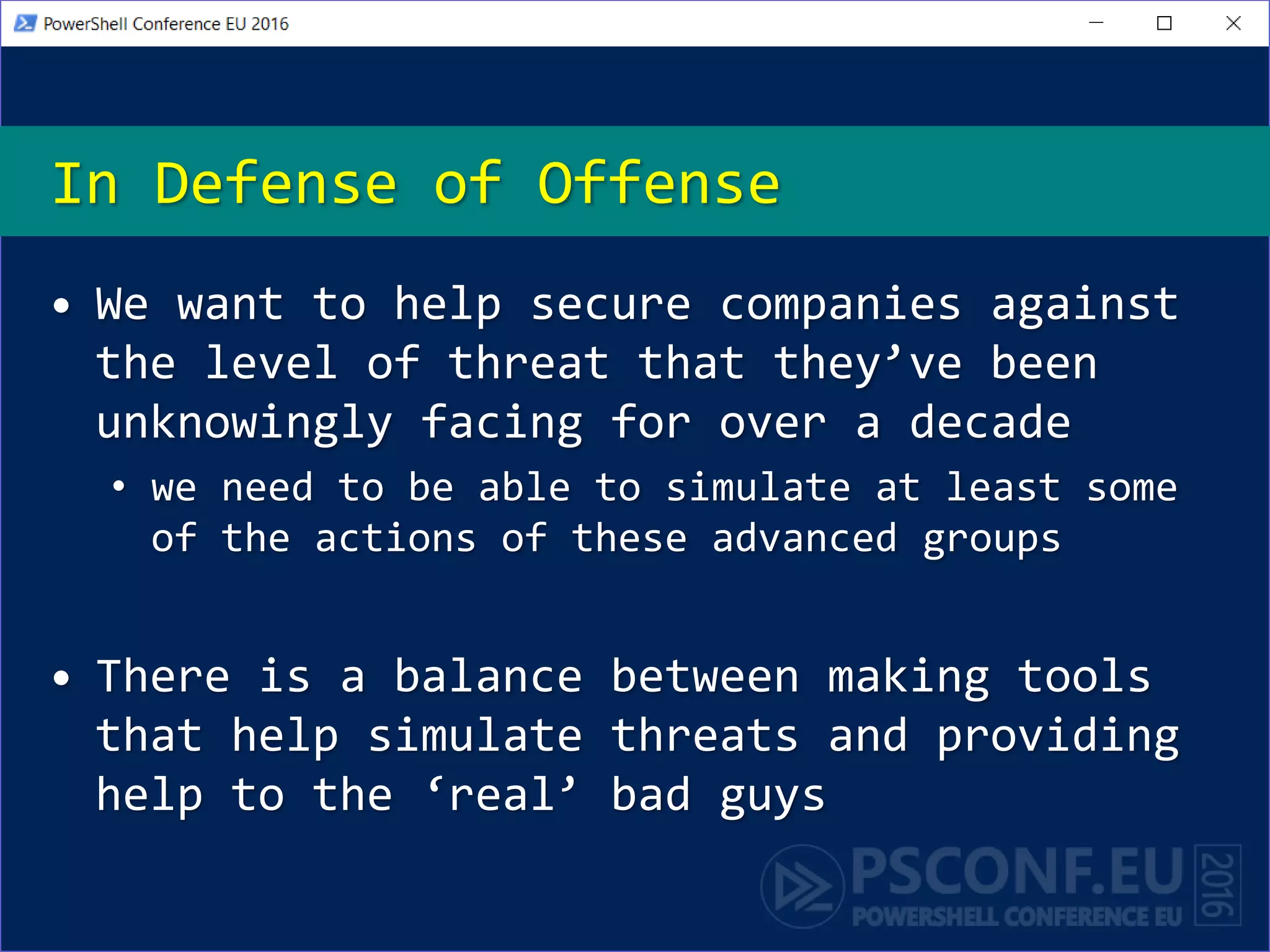• We want to help secure companies against
the level of threat that they’ve been
unknowingly facing for over a decade
• we need to be able to simulate at least some
of the actions of these advanced groups
• There is a balance between making tools
that help simulate threats and providing
help to the ‘real’ bad guys
In Defense of Offense
 