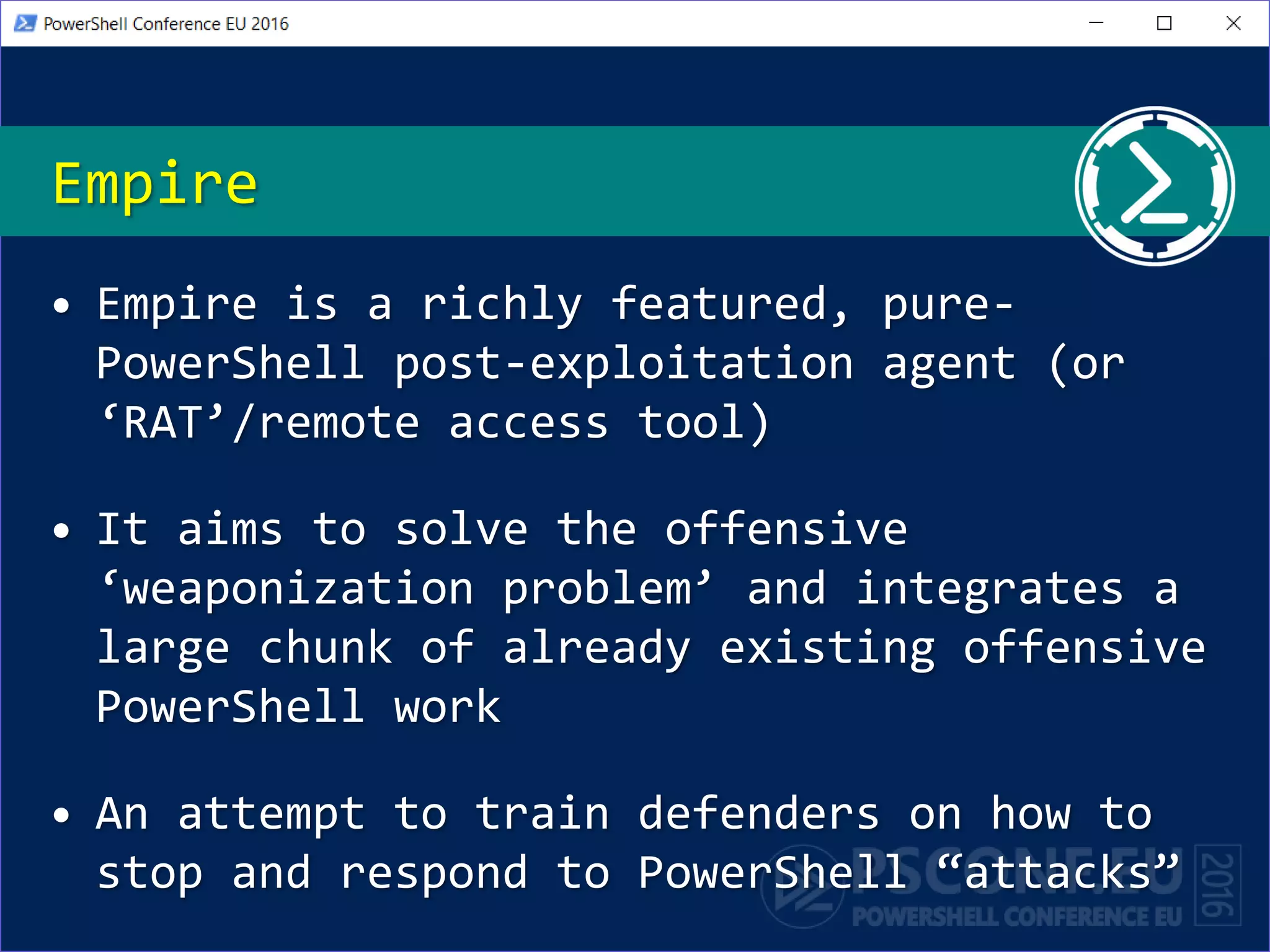 Empire
• Empire is a richly featured, pure-
PowerShell post-exploitation agent (or
‘RAT’/remote access tool)
• It aims to solve the offensive
‘weaponization problem’ and integrates a
large chunk of already existing offensive
PowerShell work
• An attempt to train defenders on how to
stop and respond to PowerShell “attacks”
 