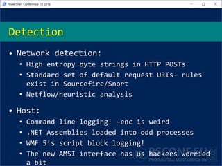 Detection
• Network detection:
• High entropy byte strings in HTTP POSTs
• Standard set of default request URIs- rules
exist in Sourcefire/Snort
• Netflow/heuristic analysis
• Host:
• Command line logging! –enc is weird
• .NET Assemblies loaded into odd processes
• WMF 5’s script block logging!
• The new AMSI interface has us hackers worried
a bit
 