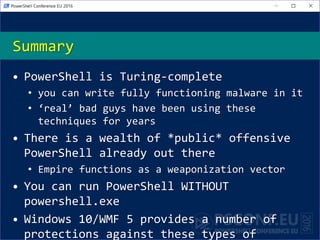 Summary
• PowerShell is Turing-complete
• you can write fully functioning malware in it
• ‘real’ bad guys have been using these
techniques for years
• There is a wealth of *public* offensive
PowerShell already out there
• Empire functions as a weaponization vector
• You can run PowerShell WITHOUT
powershell.exe
• Windows 10/WMF 5 provides a number of
protections against these types of
 