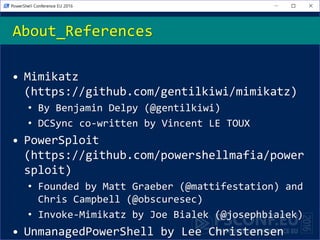 • Mimikatz
(https://github.com/gentilkiwi/mimikatz)
• By Benjamin Delpy (@gentilkiwi)
• DCSync co-written by Vincent LE TOUX
• PowerSploit
(https://github.com/powershellmafia/power
sploit)
• Founded by Matt Graeber (@mattifestation) and
Chris Campbell (@obscuresec)
• Invoke-Mimikatz by Joe Bialek (@josephbialek)
• UnmanagedPowerShell by Lee Christensen
About_References
 
