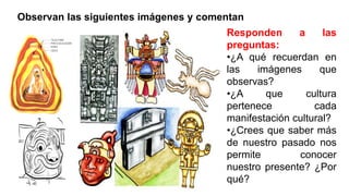 Observan las siguientes imágenes y comentan
Responden a las
preguntas:
•¿A qué recuerdan en
las imágenes que
observas?
•¿A que cultura
pertenece cada
manifestación cultural?
•¿Crees que saber más
de nuestro pasado nos
permite conocer
nuestro presente? ¿Por
qué?
 