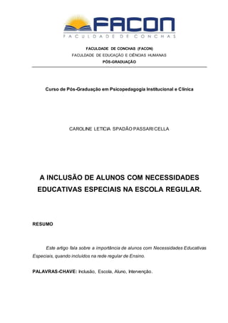 FACULDADE DE CONCHAS (FACON)
FACULDADE DE EDUCAÇÃO E CIÊNCIAS HUMANAS
PÓS-GRADUAÇÃO
Curso de Pós-Graduação em Psicopedagogia Institucional e Clínica
CAROLINE LETICIA SPADÃO PASSARI CELLA
A INCLUSÃO DE ALUNOS COM NECESSIDADES
EDUCATIVAS ESPECIAIS NA ESCOLA REGULAR.
RESUMO
Este artigo fala sobre a importância de alunos com Necessidades Educativas
Especiais, quando incluídos na rede regular de Ensino.
PALAVRAS-CHAVE: Inclusão, Escola, Aluno, Intervenção.
 