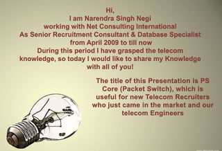 Hi,
               I am Narendra Singh Negi
       working with Net Consulting International
As Senior Recruitment Consultant & Database Specialist
               from April 2009 to till now
     During this period I have grasped the telecom
knowledge, so today I would like to share my Knowledge
                     with all of you!
 
