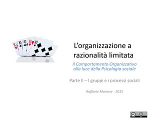 L’organizzazione a
razionalità limitata
Il Comportamento Organizzativo
alla luce della Psicologia sociale
Parte II – I gruppi e i processi sociali
Raffaele Marrese - 2015
 