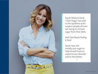 Image: Business First Magazine
Sarah Wilson’s book
‘I Quit Sugar’ has sold
in the squillions and I
suspect people all over
are trying to remove
sugar from their diets.
And I bet they’re finding
it hard.
Sarah says she
initially quit sugar to
help herself treat an
autoimmune disorder
and to feel better.
 