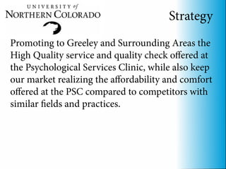 Strategy
Promoting to Greeley and Surrounding Areas the
High Quality service and quality check offered at
the Psychological Services Clinic, while also keep
our market realizing the affordability and comfort
offered at the PSC compared to competitors with
similar fields and practices.
 