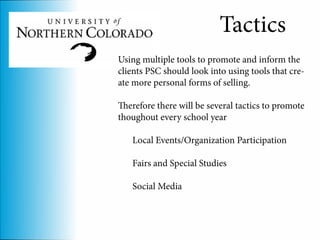 Tactics
Using multiple tools to promote and inform the
clients PSC should look into using tools that cre-
ate more personal forms of selling.

Therefore there will be several tactics to promote
thoughout every school year

   Local Events/Organization Participation

   Fairs and Special Studies

   Social Media
 