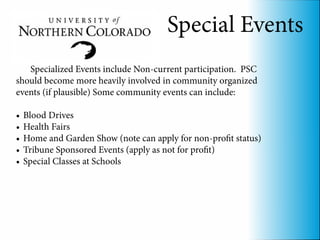 Special Events
   Specialized Events include Non-current participation. PSC
should become more heavily involved in community organized
events (if plausible) Some community events can include:

•	 Blood Drives
•	 Health Fairs
•	 Home and Garden Show (note can apply for non-profit status)
•	 Tribune Sponsored Events (apply as not for profit)
•	 Special Classes at Schools
 