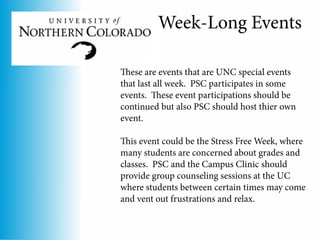 Week-Long Events

These are events that are UNC special events
that last all week. PSC participates in some
events. These event participations should be
continued but also PSC should host thier own
event.

This event could be the Stress Free Week, where
many students are concerned about grades and
classes. PSC and the Campus Clinic should
provide group counseling sessions at the UC
where students between certain times may come
and vent out frustrations and relax.
 