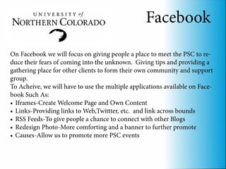 Facebook
On Facebook we will focus on giving people a place to meet the PSC to re-
duce their fears of coming into the unknown. Giving tips and providing a
gathering place for other clients to form their own community and support
group.
To Acheive, we will have to use the multiple applications available on Face-
book Such As:
•	 Iframes-Create Welcome Page and Own Content
•	 Links-Providing links to Web,Twittter, etc. and link across bounds
•	 RSS Feeds-To give people a chance to connect with other Blogs
•	 Redesign Photo-More comforting and a banner to further promote
•	 Causes-Allow us to promote more PSC events
 
