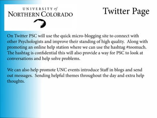 Twitter Page

On Twitter PSC will use the quick micro-blogging site to connect with
other Psychologists and improve their standing of high quality. Along with
promoting an online help station where we can use the hashtag #toomuch.
The hashtag is confidential this will also provide a way for PSC to look at
conversations and help solve problems.

We can also help promote UNC events introduce Staff in blogs and send
out messages. Sending helpful themes throughout the day and extra help
thoughts.
 