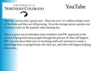 YouTube

YouTube can become a great asset. There are over 111 million unique users
of YouTube and they are still growing. Even the average person spends over
2.4 hours a day on the popular video sharing site.

This is a great way to introduce team members and PSC approach to the
service helping lead many people through the process of what will happen.
PSC can introduce their new or incoming staff each semester to create a
knowledge base so people know who they are, and what will happen helping
them relax.
 